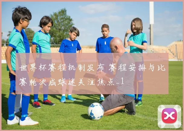 世界杯赛程机制发布 赛程安排与比赛轮次成球迷关注焦点_1