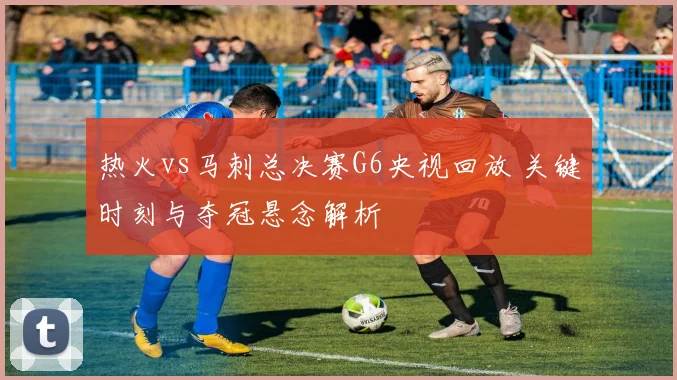 热火vs马刺总决赛G6央视回放 关键时刻与夺冠悬念解析