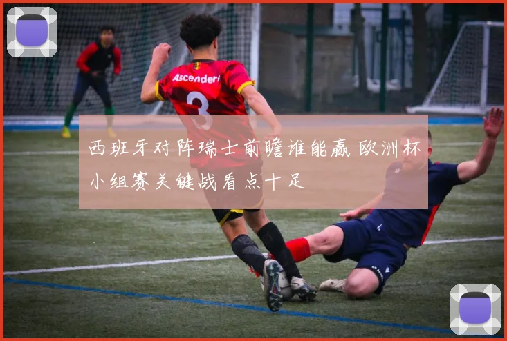 西班牙对阵瑞士前瞻谁能赢 欧洲杯小组赛关键战看点十足
