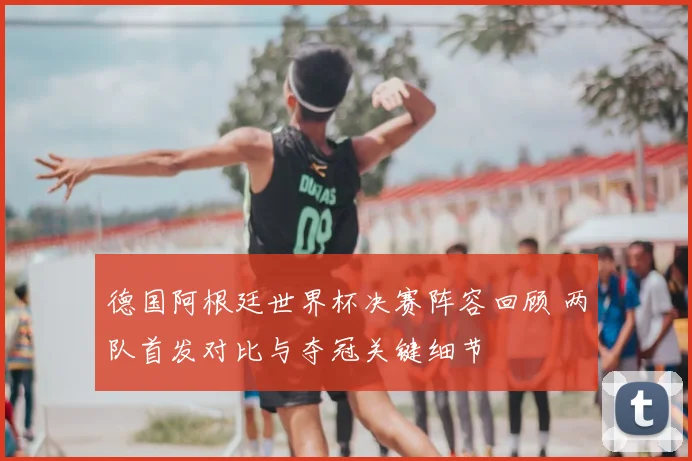 德国阿根廷世界杯决赛阵容回顾 两队首发对比与夺冠关键细节