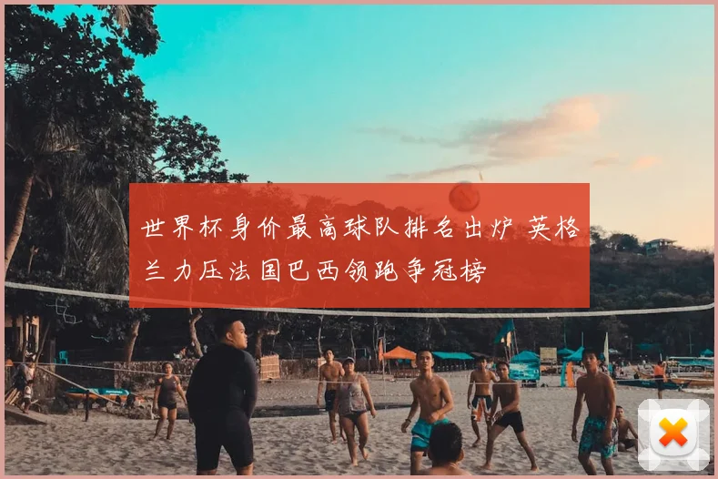 世界杯身价最高球队排名出炉 英格兰力压法国巴西领跑争冠榜