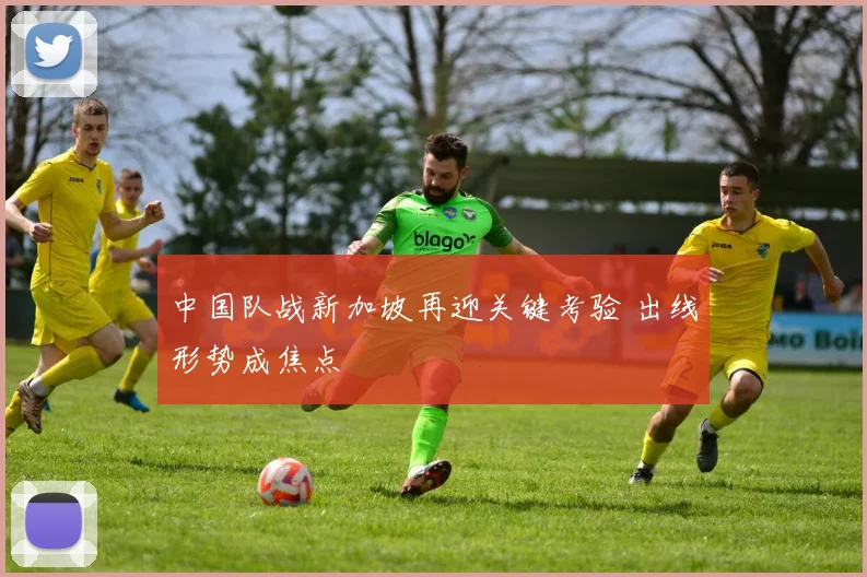 中国队战新加坡再迎关键考验 出线形势成焦点