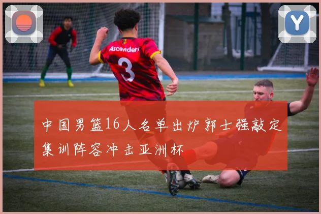 中国男篮16人名单出炉郭士强敲定集训阵容冲击亚洲杯