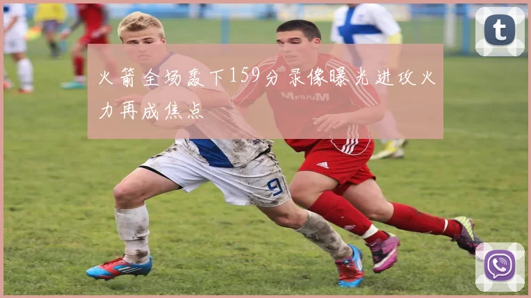 火箭全场轰下159分录像曝光进攻火力再成焦点