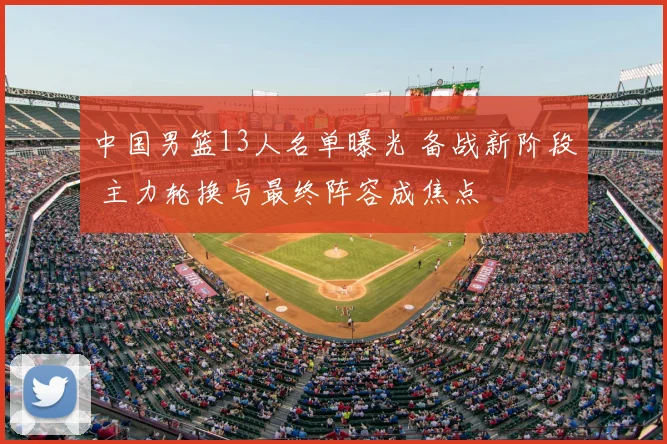 中国男篮13人名单曝光 备战新阶段 主力轮换与最终阵容成焦点