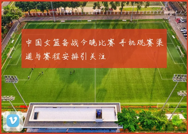 中国女篮备战今晚比赛 手机观赛渠道与赛程安排引关注