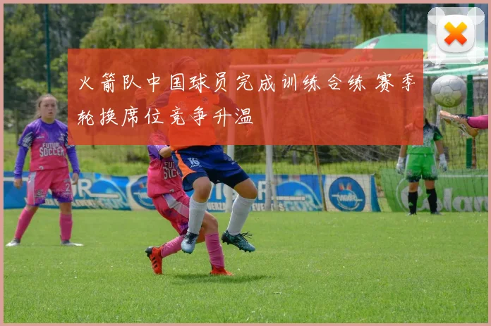 火箭队中国球员完成训练合练 赛季轮换席位竞争升温