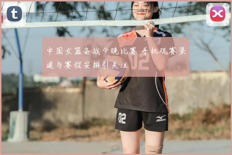 中国女篮备战今晚比赛 手机观赛渠道与赛程安排引关注