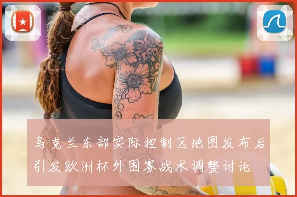 乌克兰东部实际控制区地图发布后引发欧洲杯外围赛战术调整讨论