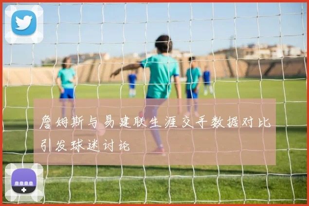 詹姆斯与易建联生涯交手数据对比引发球迷讨论