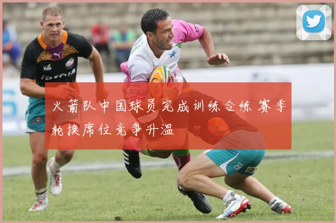 火箭队中国球员完成训练合练 赛季轮换席位竞争升温