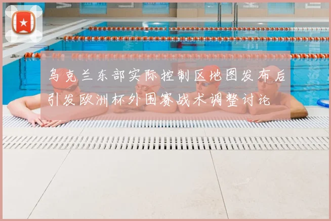 乌克兰东部实际控制区地图发布后引发欧洲杯外围赛战术调整讨论