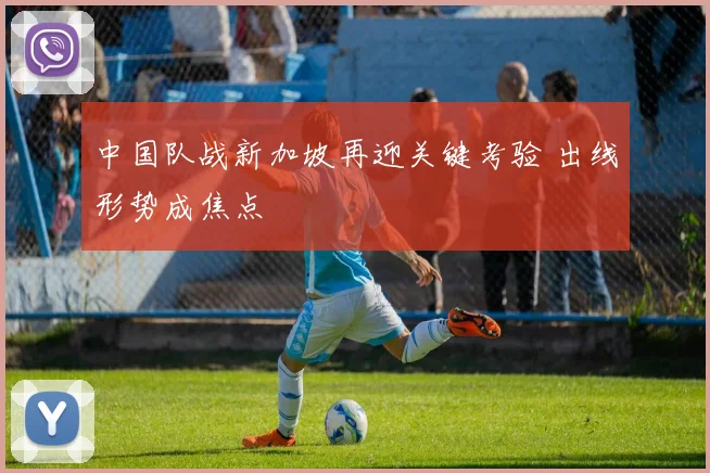 中国队战新加坡再迎关键考验 出线形势成焦点